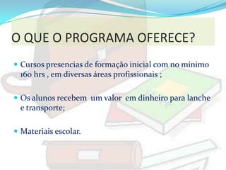 O QUE O PROGRAMA OFERECE?
 Cursos presencias de formação inicial com no mínimo
  160 hrs , em diversas áreas profissionais ;

 Os alunos recebem um valor em dinheiro para lanche
  e transporte;

 Materiais escolar.
 