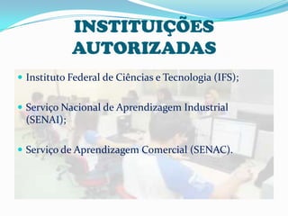 INSTITUIÇÕES
            AUTORIZADAS
 Instituto Federal de Ciências e Tecnologia (IFS);


 Serviço Nacional de Aprendizagem Industrial
 (SENAI);

 Serviço de Aprendizagem Comercial (SENAC).
 
