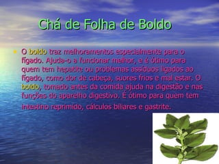 Chá de Folha de Boldo O  boldo  traz melhoramentos especialmente para o fígado. Ajuda-o a funcionar melhor, e é ótimo para quem tem hepatite ou problemas assíduos ligados ao fígado, como dor de cabeça, suores frios e mal estar. O  boldo , tomado antes da comida ajuda na digestão e nas funções do aparelho digestivo. É ótimo para quem tem intestino reprimido, cálculos biliares e gastrite.   