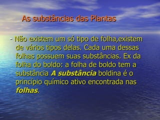 As substâncias das Plantas -  Não existem um só tipo de folha,existem  de vários tipos delas. Cada uma dessas folhas possuem suas substâncias. Ex da folha do boldo: a folha de boldo tem a substância  A substância  boldina é o princípio químico ativo encontrada nas  folhas . 