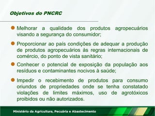 Objetivos do PNCRC
Melhorar a qualidade dos produtos agropecuários
visando a segurança do consumidor;
Impedir o recebimento de produtos para consumo
oriundos de propriedades onde se tenha constatado
violações de limites máximos, uso de agrotóxicos
proibidos ou não autorizados.
Proporcionar ao país condições de adequar a produção
de produtos agropecuários às regras internacionais de
comércio, do ponto de vista sanitário;
Conhecer o potencial de exposição da população aos
resíduos e contaminantes nocivos à saúde;
 