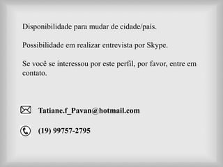 Disponibilidade para mudar de cidade/país.
Possibilidade em realizar entrevista por Skype.
Se você se interessou por este perfil, por favor, entre em
contato.
Tatiane.f_Pavan@hotmail.com
(19) 99757-2795
 