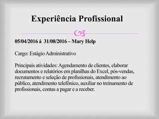 
Experiência Profissional
05/04/2016 á 31/08/2016 – Mary Help
Cargo: EstágioAdministrativo
Principais atividades:Agendamento de clientes, elaborar
documentos e relatórios em planilhas do Excel, pós-vendas,
recrutamento e seleção de profissionais, atendimento ao
público, atendimento telefônico, auxiliar no treinamento de
profissionais, contas a pagar e a receber.
 