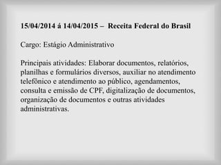 15/04/2014 á 14/04/2015 – Receita Federal do Brasil
Cargo: Estágio Administrativo
Principais atividades: Elaborar documentos, relatórios,
planilhas e formulários diversos, auxiliar no atendimento
telefônico e atendimento ao público, agendamentos,
consulta e emissão de CPF, digitalização de documentos,
organização de documentos e outras atividades
administrativas.
 
