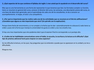 2, ¿Qué aspectos de los que contiene el Syllabus de inglés 1 cree usted que le ayudarán en el desarrollo del curso?
Mas que es una herramienta es una forma de representar lo que tenemos que leer, los formatos cumplen su función,
tiene un resumen en general del curso, conocer el director del curso, las semanas, una descripción previa del curso, es
una base de datos bien generada, para el aprendizaje de cada uno de los estudiantes, te da a conocer un
acompañamiento el skype, el tutor y los compañeros.
3. ¿Por qué es importante que las realice cada una de las actividades que se enumera en el link de calificaciones?
¿Considera que alguna es más importante que otra? (Un párrafo con la explicación).
Porque tiene fecha de vencimiento y si no cumples a la fecha que te dan automáticamente te colocara 0, todo tiene su
orden y pues de la forma que maneja la universidad me gusta es orden y eso nos enseña mas.
Si hay una mas importantes que otra podemos decir que el examen final te corresponde a un puntaje alto.
4. ¿Cuáles de las habilidades comunicativas como el habla, la escucha, la escritura y la lectura se le dificulta? ¿Qué
tipo de práctica adicional haría para mejorar en estos aspectos?
Se me dificulta la lectura, en los quiz, hay preguntas que no entiendo o pueda que no aparezcan en la unidad y se me a
dificultado,
Ninguna mas.
 