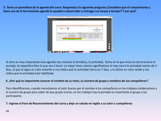 5. Tome un pantallazo de la agenda del curso. Responda a la siguiente pregunta ¿Considera que el conocimiento y
buen uso de la herramienta agenda le ayudará a desarrollar y entregar sus tareas a tiempo? Y por qué?
Si claro es muy importante esta agenda nos muestra la temática, la actividad, fecha en la que inicia el cierra la hora el
puntaje; te especifica bien lo que vas a hacer. Lo mejor tiene colores significativos el rojo cierra la actividad menos de 3
dias, el que le sigue es color amarillo y nos indica que la actividad cierra en 7 dias, y la ultima es color verde y nos
indica que la actividad esta habilitada.
6. ¿Por qué es importante conocer el nombre de su tutor, su número de grupo y nombres de sus compañeros?
Para identificarnos, cuando necesitamos al tutor bueno por el nombre a los compañeros en los trabajos colaborativos y
el numero de grupo para saber de que grupo somos, en los trabajos hay la portada es importante el grupo y los
participante.
7. Ingrese al Foro de Reconocimiento del curso y deje un saludo en inglés a su tutor y compañeros
ok
 