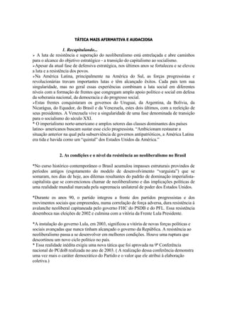 TÁTICA MAIS AFIRMATIVA E AUDACIOSA

                   1. Recapitulando...
   A luta de resistência e superação do neoliberalismo está entrelaçada e abre caminhos

para o alcance do objetivo estratégico - a transição do capitalismo ao socialismo.
Apesar da atual fase de defensiva estratégica, nos últimos anos se fortaleceu e se elevou
a luta e a resistência dos povos.
Na América Latina, principalmente na América do Sul, as forças progressistas e
revolucionárias travam importantes lutas e têm alcançado êxitos. Cada país tem sua
singularidade, mas no geral essas experiências combinam a luta social em diferentes
níveis com a formação de frentes que congregam amplo apoio político e social em defesa
da soberania nacional, da democracia e do progresso social.
Estas frentes conquistaram os governos do Uruguai, da Argentina, da Bolívia, da
Nicarágua, do Equador, do Brasil e da Venezuela, estes dois últimos, com a reeleição de
seus presidentes. A Venezuela vive a singularidade de uma fase denominada de transição
para o socialismo do século XXI.
* O imperialismo norte-americano e amplos setores das classes dominantes dos países
latino- americanos buscam sustar esse ciclo progressista. “Ambicionam restaurar a
situação anterior na qual pela subserviência de governos antipatrióticos, a América Latina
era tida e havida como um “quintal” dos Estados Unidos da América.”


               2. As condições e o nível da resistência ao neoliberalismo no Brasil

*No curso histórico contemporâneo o Brasil acumulou impasses estruturais provindos de
períodos antigos (esgotamento do modelo de desenvolvimento “varguista”) que se
somaram, nos dias de hoje, aos dilemas resultantes do padrão de dominação imperialista-
capitalista que se convencionou chamar de neoliberalismo e das implicações políticas de
uma realidade mundial marcada pela supremacia unilateral de poder dos Estados Unidos.

*Durante os anos 90, o partido integrou a frente dos partidos progressistas e dos
movimentos sociais que empreendeu, numa correlação de força adversa, dura resistência à
avalanche neoliberal capitaneada pelo governo FHC do PSDB e do PFL. Essa resistência
desemboca nas eleições de 2002 e culmina com a vitória da Frente Lula Presidente.

*A instalação do governo Lula, em 2003, significou a vitória de novas forças políticas e
sociais avançadas que nunca tinham alcançado o governo da República. A resistência ao
neoliberalismo passa a se desenvolver em melhores condições. Houve uma ruptura que
descortinou um novo ciclo político no país.
* Essa realidade inédita exigiu uma nova tática que foi aprovada na 9ª Conferência
nacional do PCdoB realizada no ano de 2003. ( A realização dessa conferência demonstra
uma vez mais o caráter democrático do Partido e o valor que ele atribui à elaboração
coletiva.)
 