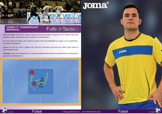 TAREFA 17 CONSERVAÇÃO
      INDIVIDUAL

Mecanismo tático ofensivo de manter a posse da bola sem perdê-lo já seja por um fim tático ou por uma
situação pontual, resultado favorável, lesão de um companheiro...

Em nível individual trata-se de conservar quando não há possibilidade de passe a um companheiro,
conduzindo, protegendo...

Joga-se um 2x2 em onde o jogador com bola terá momentos que tenha que retê-lo para manter a
conservação da bola.

Variantes: iniciar com situações de 1x1 onde cada jogador trata de manter a posse frente a um adversário
que trata de arrebatar-se-á.




218                                                                                                                                                     219
      NOVEMBRO                          Futsal                                   © Artigo publicado em     www.futbol-tactico.com   Futsal   NOVEMBRO
 
