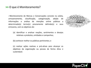 >> O que é Monitoramento?

  › Monitoramento de Marcas e Conversações consiste na coleta,
  armazenamento, classificação, categorização, adição de
  informações e análise de menções online públicas a
  determinado(s) termo(s) previamente definido(s) e seus
  emissores, com os objetivos de:

      (a) identificar e analisar reações, sentimentos e desejos
          relativos a produtos, entidades e campanhas;

      (b) conhecer melhor os públicos pertinentes; e

      (c) realizar ações reativas e pró-ativas para alcançar os
      objetivos da organização ou pessoa de forma ética e
      sustentável.
 