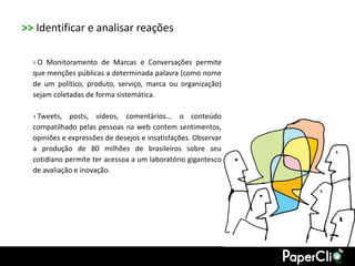 >> Identificar e analisar reações

  › O Monitoramento de Marcas e Conversações permite
  que menções públicas a determinada palavra (como nome
  de um político, produto, serviço, marca ou organização)
  sejam coletadas de forma sistemática.

  › Tweets, posts, vídeos, comentários... o conteúdo
  compatilhado pelas pessoas na web contem sentimentos,
  opiniões e expressões de desejos e insatisfações. Observar
  a produção de 80 milhões de brasileiros sobre seu
  cotidiano permite ter acessoa a um laboratório gigantesco
  de avaliação e inovação.
 
