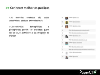 >> Conhecer melhor os públicos

  › As menções coletadas são todas
  associadas a pessoas entidades reais

  › Características      demográficas       e
  psicográficas podem ser avaliadas: quem
  são os fãs, os detratores e os advogados da
  marca?
 