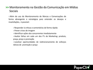 >> Monitoramento na Gestão da Comunicação em Mídias
   Sociais
  › Além do uso do Monitoramento de Marcas e Conversações de
  forma abrangente e estratégica para entender os desejos e
  insatisfações, é possível:

      › Responder à críticas e comentários de forma rápida
      › Prever crises de imagem
      › Identificar ações dos concorrentes imediatamente
      › Avaliar falhas em cada um dos P’s do Marketing: produto,
      praça, preço e promoção
      › Localizar oportunidades de redirecionamento de esforços
      táticos de promoção e praça
 