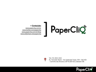 + Conteúdo:
       www.papercliq.com.br
  www.twitter.com/papercliq
 www.papercliq.com.br/blog
                               [
www.slideshare.net/papercliq




                                   Tel.: (71) 3013-1432
                                   Av. Tancredo Neves – Ed. Esplanada Tower, 939 – Sala 403
                                   – Caminho das Árvores | CEP 41.820-021 | Salvador-BA
 