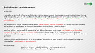 Otimização dos Processos de Faturamento
Caro Gestor,
A prestação de serviços de telecomunicação torna-se mais complexa a cada dia devido ao aumento das expectativas dos clientes,
sendo essa questão agravada pela pressão competitiva de novos provedores, que oferecem serviços cada vez mais inovadores. Por
tudo isso, as empresas precisam lançar no mercado novos produtos/serviços e modificar suas políticas de faturamento
frequentemente.
Esse cenário é preocupante, pois é um grande desafio manter todos os sistemas atualizados ao longo da sofisticada cadeia de
processamento de dados, desde a captura do uso do serviço pelo usuário até a emissão da fatura.
Posto isso, solicito a oportunidade de apresentar a Tatic Telecom Associates, uma empresa especializada na configuração e
otimização de sistemas de faturamento desde 1998, tanto através da prestação de serviços como oferecendo produtos
complementares. Somos um parceiro importante em consultoria para a Ericsson na América Latina e atuamos juntos em diversas
operadoras.
Além disso, temos contratos de prestação de serviços e de licenciamento de nosso software com duas operadoras do grupo
América Móvil: Claro Colombia e Claro El Salvador.
Atenciosamente,
Joselyto N. C. Riani | +55(11) 9.7108.9517 | joselyto.riani@tatic.net
Diretor Comercial e Desenvolvimento de Negócios
 