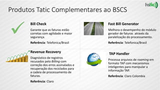 Produtos Tatic Complementares ao BSCS
Bill Check
Garante que as faturas estão
corretas com agilidade e maior
segurança.
Referência: Telefonica/Brasil
Fast Bill Generator
Melhora o desempenho do módulo
gerador de faturas através da
paralelização do processamento.
Referência: Telefonica/Brasil
Revenue Recovery
Diagnóstico de registros
recusados pelo Billing com
correção dos erros assinalados e
recuperação dos reciclados para
a cadeia de processamento de
faturas.
Referência: Claro
TAP Handler
Processa arquivos de roaming em
formato TAP com mecanismos
inteligentes para manipular a
informação TAP.
Referência: Claro Colombia
 