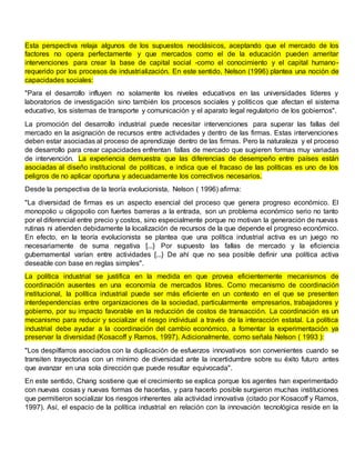 Esta perspectiva relaja algunos de los supuestos neoclásicos, aceptando que el mercado de los
factores no opera perfectamente y que mercados como el de la educación pueden ameritar
intervenciones para crear la base de capital social -como el conocimiento y el capital humano-
requerido por los procesos de industrialización. En este sentido, Nelson (1996) plantea una noción de
capacidades sociales:
"Para el desarrollo influyen no solamente los niveles educativos en las universidades líderes y
laboratorios de investigación sino también los procesos sociales y políticos que afectan el sistema
educativo, los sistemas de transporte y comunicación y el aparato legal regulatorio de los gobiernos".
La promoción del desarrollo industrial puede necesitar intervenciones para superar las fallas del
mercado en la asignación de recursos entre actividades y dentro de las firmas. Estas intervenciones
deben estar asociadas al proceso de aprendizaje dentro de las firmas. Pero la naturaleza y el proceso
de desarrollo para crear capacidades enfrentan fallas de mercado que sugieren formas muy variadas
de intervención. La experiencia demuestra que las diferencias de desempeño entre países están
asociadas al diseño institucional de políticas, e indica que el fracaso de las políticas es uno de los
peligros de no aplicar oportuna y adecuadamente los correctivos necesarios.
Desde la perspectiva de la teoría evolucionista, Nelson ( 1996) afirma:
"La diversidad de firmas es un aspecto esencial del proceso que genera progreso económico. El
monopolio u oligopolio con fuertes barreras a la entrada, son un problema económico serio no tanto
por el diferencial entre precio y costos, sino especialmente porque no motivan la generación de nuevas
rutinas ni atienden debidamente la localización de recursos de la que depende el progreso económico.
En efecto, en la teoría evolucionista se plantea que una política industrial activa es un juego no
necesariamente de suma negativa [...} Por supuesto las fallas de mercado y la eficiencia
gubernamental varían entre actividades [...} De ahí que no sea posible definir una política activa
deseable con base en reglas simples".
La política industrial se justifica en la medida en que provea eficientemente mecanismos de
coordinación ausentes en una economía de mercados libres. Como mecanismo de coordinación
institucional, la política industrial puede ser más eficiente en un contexto en el que se presenten
interdependencias entre organizaciones de la sociedad, particularmente empresarios, trabajadores y
gobierno, por su impacto favorable en la reducción de costos de transacción. La coordinación es un
mecanismo para reducir y socializar el riesgo individual a través de la interacción estatal. La política
industrial debe ayudar a la coordinación del cambio económico, a fomentar la experimentación ya
preservar la diversidad (Kosacoff y Ramos, 1997). Adicionalmente, como señala Nelson ( 1993 ):
"Los despilfarros asociados con la duplicación de esfuerzos innovativos son convenientes cuando se
transiten trayectorias con un mínimo de diversidad ante la incertidumbre sobre su éxito futuro antes
que avanzar en una sola dirección que puede resultar equivocada".
En este sentido, Chang sostiene que el crecimiento se explica porque los agentes han experimentado
con nuevas cosas y nuevas formas de hacerlas, y para hacerlo posible surgieron muchas instituciones
que permitieron socializar los riesgos inherentes ala actividad innovativa (citado por Kosacoff y Ramos,
1997). Así, el espacio de la política industrial en relación con la innovación tecnológica reside en la
 