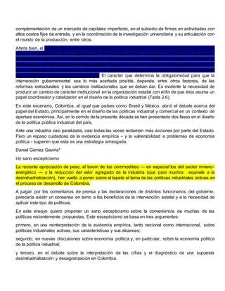 complementación de un mercado de capitales imperfecto, en el subsidio de firmas en actividades con
altos costos fijos de entrada, y en la coordinación de la investigación universitaria y su articulación con
el mundo de la producción, entre otros.
Ahora bien, el Estado debe estar en capacidad de asumir el papel de agente de última instancia para
apoyar la autonomía de los agentes en el desarrollo de sus esquemas de acción y de nuevas
capacidades, para definir el arreglo social de relacionamiento entre agentes con miras a enfrentar el
problema de coordinación y promover el interés colectivo. En este contexto el Estado debe contribuir,
como institución de instituciones, a superar las faltas de mercado, para crear las condiciones básicas
que incentivan el crecimiento económico. El carácter que determina la obligatoriedad para que la
intervención gubernamental sea lo más acertada posible, depende, entre otros factores, de las
reformas estructurales y los cambios institucionales que se deban dar. Es evidente la necesidad de
producir un cambio de carácter institucional en la organización estatal con el fin de que ésta asuma un
papel coordinador y catalizador en el diseño de la política industrial (Tabla 2.6).
En este escenario, Colombia, al igual que países como Brasil y México, abrió el debate acerca del
papel del Estado, principalmente en el diseño de las políticas industrial y comercial en un contexto de
apertura económica. Así, en lo corrido de la presente década se han presentado dos fases en el diseño
de la política pública industrial del país.
Ante una industria casi paralizada, casi todas las voces reclaman más acciones por parte del Estado.
Pero un repaso cuidadoso de la evidencia empírica – y la vulnerabilidad a problemas de economía
política - sugieren que esta es una estrategia arriesgada.
Daniel Gómez Gaviria*
Un sano escepticismo
La reciente apreciación de peso, el boom de los commodities — en especial los del sector minero–
energético — y la reducción del valor agregado de la industria (que para muchos equivale a la
desindustrialización), han vuelto a poner sobre el tapete el tema de las políticas industriales activas en
el proceso de desarrollo de Colombia.
A juzgar por los comentarios de prensa y las declaraciones de distintos funcionarios del gobierno,
parecería existir un consenso en torno a los beneficios de la intervención estatal y a la necesidad de
aplicar este tipo de políticas.
En este ensayo quiero proponer un sano escepticismo sobre la conveniencia de muchas de las
políticas recientemente propuestas. Este escepticismo se basa en tres argumentos:
primero, en una reinterpretación de la evidencia empírica, tanto nacional como internacional, sobre
políticas industriales activas, sus características y sus alcances;
segundo, en nuevas discusiones sobre economía política y, en particular, sobre la economía política
de la política industrial;
y tercero, en el debate sobre la interpretación de las cifras y el diagnóstico de una supuesta
desindustrialización y desagrarización en Colombia.
 