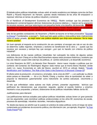 El debate sobre políticas industriales activas volvió al medio académico con trabajos como los de Dani
Rodrik y Ricardo Hausmann de Harvard, quienes desde mediados de los años 90 empezaron a
repensar reformas en temas de política industrial y comercial.
En el Handbook of Development Economics de 1995[1], Rodrik concluye que los procesos de
liberalización comercial lograron eliminar distorsiones de precios relativos y mejorar así la asignación
de recursos escasos, pero que estos logros son pequeños frente a los desafíos del desarrollo. Después
de analizar las experiencias de países asiáticos, como Corea y Taiwán, Rodrik sugiere que verdaderas
reformas pro–desarrollo suponen redefinir la relación entre el Estado y el sector privado.
Una de las grandes conclusiones de Hausmann y Rodrik se resume en la frase provocativa "Doomed
to Choose" (“condenados a escoger”). Dado que todo gasto público y toda política tiene implicaciones
sobre el sector privado, es mejor tener una política explícita que dirija esos esfuerzos "de la mejor
manera posible".
Un buen ejemplo al respecto es la construcción de una carretera: al escoger una ruta en vez de otra
se determina cuáles regiones, empresas y sectores se beneficiarán de la obra y - puesto que los
recursos son escasos y siempre hay que escoger- ¿por qué no hacerlo con criterios de política
industrial?
Los defensores de las nuevas políticas industriales han subrayado los éxitos de algunos países
asiáticos. Ha-Joon Chang en su libro Bad Samaritans repasa estos procesos históricos y sostiene que
hay una relación causal entre este tipo de políticas, el cambio estructural y el desarrollo económico.
La crisis financiera de 2007 y la llamada Gran Recesión dieron nuevo impulso a políticas que (en
contravía del Consenso de Washington) llegaron nada menos que al mismo Banco Mundial, donde
Justin Lin, nuevo Economista en Jefe del Banco, escribió en 2010 un artículo titulado "Growth
Identification and Facilitation: The Role of the State in the Dynamics of Structural Change.[2]"
El efecto sobre la producción, el comercio y el empleo, de la crisis de 2007 — y en particular su efecto
sobre países en desarrollo — dio a Lin, Rodrik, Chang y muchos otros la oportunidad de volver a
proponer la intervención gubernamental como instrumento de cambio estructural, crecimiento y
desarrollo.
El reto que enfrentaban estos autores era triple: primero, presentar argumentos teóricos que
justificaran las intervenciones que proponían; segundo, aportar el soporte histórico y empírico
necesario a sus propuestas; y tercero, distanciarse de las políticas industriales fallidas de los 60.
Justificaciones para intervenir
Las justificaciones teóricas actuales para aplicar políticas industriales activas tienen un gran parecido
con los argumentos para reivindicar políticas proteccionistas en los años 80: economías de escala,
procesos de aprendizaje, industrias nacientes, mercados oligopólicos
Ya desde esa época se advirtió que la puesta en práctica de estas políticas corría el riesgo de verse
contaminada por problemas de economía política y de información (ver, por ejemplo, Krugman "Is Free
Trade Passé?"[3])
 