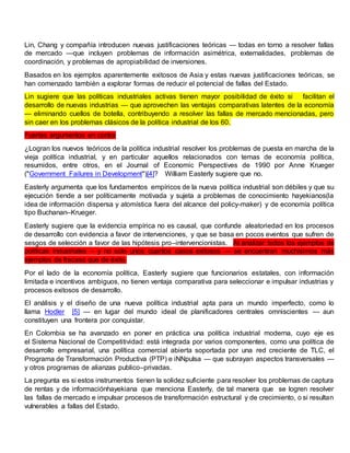 Lin, Chang y compañía introducen nuevas justificaciones teóricas — todas en torno a resolver fallas
de mercado —que incluyen problemas de información asimétrica, externalidades, problemas de
coordinación, y problemas de apropiabilidad de inversiones.
Basados en los ejemplos aparentemente exitosos de Asia y estas nuevas justificaciones teóricas, se
han comenzado también a explorar formas de reducir el potencial de fallas del Estado.
Lin sugiere que las políticas industriales activas tienen mayor posibilidad de éxito si facilitan el
desarrollo de nuevas industrias — que aprovechen las ventajas comparativas latentes de la economía
— eliminando cuellos de botella, contribuyendo a resolver las fallas de mercado mencionadas, pero
sin caer en los problemas clásicos de la política industrial de los 60.
Fuertes argumentos en contra
¿Logran los nuevos teóricos de la política industrial resolver los problemas de puesta en marcha de la
vieja política industrial, y en particular aquellos relacionados con temas de economía política,
resumidos, entre otros, en el Journal of Economic Perspectives de 1990 por Anne Krueger
("Government Failures in Development")[4]? William Easterly sugiere que no.
Easterly argumenta que los fundamentos empíricos de la nueva política industrial son débiles y que su
ejecución tiende a ser políticamente motivada y sujeta a problemas de conocimiento hayekianos(la
idea de información dispersa y atomística fuera del alcance del policy-maker) y de economía política
tipo Buchanan–Krueger.
Easterly sugiere que la evidencia empírica no es causal, que confunde aleatoriedad en los procesos
de desarrollo con evidencia a favor de intervenciones, y que se basa en pocos eventos que sufren de
sesgos de selección a favor de las hipótesis pro–intervencionistas. Al analizar todos los ejemplos de
políticas industriales – y no solo unos cuantos casos exitosos — se encuentran muchísimos más
ejemplos de fracaso que de éxito.
Por el lado de la economía política, Easterly sugiere que funcionarios estatales, con información
limitada e incentivos ambiguos, no tienen ventaja comparativa para seleccionar e impulsar industrias y
procesos exitosos de desarrollo.
El análisis y el diseño de una nueva política industrial apta para un mundo imperfecto, como lo
llama Hodler [5] — en lugar del mundo ideal de planificadores centrales omniscientes — aun
constituyen una frontera por conquistar.
En Colombia se ha avanzado en poner en práctica una política industrial moderna, cuyo eje es
el Sistema Nacional de Competitividad: está integrada por varios componentes, como una política de
desarrollo empresarial, una política comercial abierta soportada por una red creciente de TLC, el
Programa de Transformación Productiva (PTP) e iNNpulsa — que subrayan aspectos transversales —
y otros programas de alianzas publico–privadas.
La pregunta es si estos instrumentos tienen la solidez suficiente para resolver los problemas de captura
de rentas y de informaciónhayekiana que menciona Easterly, de tal manera que se logren resolver
las fallas de mercado e impulsar procesos de transformación estructural y de crecimiento, o si resultan
vulnerables a fallas del Estado.
 