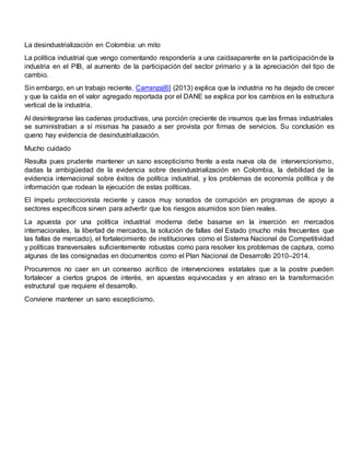 La desindustrialización en Colombia: un mito
La política industrial que vengo comentando respondería a una caídaaparente en la participaciónde la
industria en el PIB, al aumento de la participación del sector primario y a la apreciación del tipo de
cambio.
Sin embargo, en un trabajo reciente, Carranza[6] (2013) explica que la industria no ha dejado de crecer
y que la caída en el valor agregado reportada por el DANE se explica por los cambios en la estructura
vertical de la industria.
Al desintegrarse las cadenas productivas, una porción creciente de insumos que las firmas industriales
se suministraban a sí mismas ha pasado a ser provista por firmas de servicios. Su conclusión es
queno hay evidencia de desindustrialización.
Mucho cuidado
Resulta pues prudente mantener un sano escepticismo frente a esta nueva ola de intervencionismo,
dadas la ambigüedad de la evidencia sobre desindustrialización en Colombia, la debilidad de la
evidencia internacional sobre éxitos de política industrial, y los problemas de economía política y de
información que rodean la ejecución de estas políticas.
El ímpetu proteccionista reciente y casos muy sonados de corrupción en programas de apoyo a
sectores específicos sirven para advertir que los riesgos asumidos son bien reales.
La apuesta por una política industrial moderna debe basarse en la inserción en mercados
internacionales, la libertad de mercados, la solución de fallas del Estado (mucho más frecuentes que
las fallas de mercado), el fortalecimiento de instituciones como el Sistema Nacional de Competitividad
y políticas transversales suficientemente robustas como para resolver los problemas de captura, como
algunas de las consignadas en documentos como el Plan Nacional de Desarrollo 2010–2014.
Procuremos no caer en un consenso acrítico de intervenciones estatales que a la postre pueden
fortalecer a ciertos grupos de interés, en apuestas equivocadas y en atraso en la transformación
estructural que requiere el desarrollo.
Conviene mantener un sano escepticismo.
 