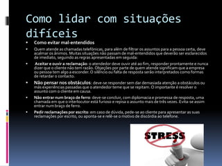 Como lidar com situações
difíceis
 Como evitar mal-entendidos
 Quem atende as chamadas telefónicas, para além de filtrar os assuntos para a pessoa certa, deve
acalmar os ânimos. Muitas situações não passam de mal-entendidos que deverão ser esclarecidos
de imediato, seguindo as regras apresentadas em seguida:
 Aceitar e ouvir a reclamação: o atendedor deve ouvir até ao fim, responder prontamente e nunca
dizer que o cliente não tem razão. Objeções por parte de quem atende significam que a empresa
ou pessoa tem algo a esconder. O silêncio ou falta de resposta serão interpretados como formas
de retardar o contacto.
 Não pensar nos obstáculos: deve-se responder sem dar demasiada atenção a obstáculos ou
más experiências passadas que o atendedor teme que se repitam. O importante é resolver o
assunto com o cliente em causa.
 Não entrar num braço de ferro: deve-se concluir, com diplomacia e promessa de resposta, uma
chamada em que o interlocutor está furioso e repisa o assunto mais de três vezes. Evita-se assim
entrar num braço de ferro.
 Pedir reclamações por escrito: em caso de dúvida, pede-se ao cliente para apresentar as suas
reclamações por escrito, ou aponta-se e relê-se o motivo de discórdia ao telefone.
 