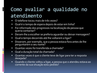 Como avaliar a qualidade no
atendimento
 O telefone tocou mais de três vezes?
 Qual é o tempo de espera depois de estar em linha?
 Foi informado dos progressos na localização da pessoa que
queria contactar?
 Deram-lhe a escolher se preferia aguardar ou deixar mensagem?
 Qual o tempo decorrido até lhe voltarem a ligar?
 Disseram, por exemplo, que a pessoa estava fora antes de lhe
perguntarem o seu nome?
 Quantas vezes foi transferida a chamada?
 Qual a duração total da chamada?
 Quantas vezes é que o cliente teve de ligar para ter a resposta
desejada?
 Quando o cliente voltou a ligar, a pessoa que o atendeu estava ao
corrente da sua situação e/ou pedido?
 