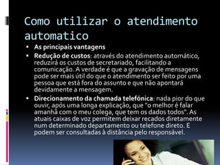 Como utilizar o atendimento
automatico
 As principais vantagens
 Redução de custos: através do atendimento automático,
reduzirá os custos de secretariado, facilitando a
comunicação. A verdade é que a gravação de mensagens
pode ser mais útil do que o atendimento ser feito por uma
pessoa que está fora do assunto e que não apontará
devidamente a mensagem.
 Direcionamento da chamada telefónica: nada pior do que
ouvir, após uma longa explicação, que "o melhor é falar
amanhã com o meu colega, que tem os dados todos".As
atuais caixas de voz permitem deixar recados diretamente
num determinado departamento ou telefone direto. E
podem ser consultadas à distância pelo responsável.
 
