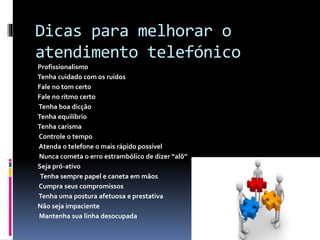 Dicas para melhorar o
atendimento telefónico
Profissionalismo
Tenha cuidado com os ruídos
Fale no tom certo
Fale no ritmo certo
Tenha boa dicção
Tenha equilíbrio
Tenha carisma
Controle o tempo
Atenda o telefone o mais rápido possível
Nunca cometa o erro estrambólico de dizer “alô”
Seja pró-ativo
Tenha sempre papel e caneta em mãos
Cumpra seus compromissos
Tenha uma postura afetuosa e prestativa
Não seja impaciente
Mantenha sua linha desocupada
 