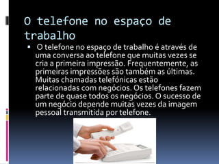 O telefone no espaço de
trabalho
 O telefone no espaço de trabalho é através de
uma conversa ao telefone que muitas vezes se
cria a primeira impressão. Frequentemente, as
primeiras impressões são também as últimas.
Muitas chamadas telefónicas estão
relacionadas com negócios. Os telefones fazem
parte de quase todos os negócios. O sucesso de
um negócio depende muitas vezes da imagem
pessoal transmitida por telefone.
 