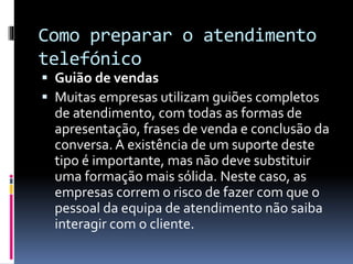 Como preparar o atendimento
telefónico
 Guião de vendas
 Muitas empresas utilizam guiões completos
de atendimento, com todas as formas de
apresentação, frases de venda e conclusão da
conversa. A existência de um suporte deste
tipo é importante, mas não deve substituir
uma formação mais sólida. Neste caso, as
empresas correm o risco de fazer com que o
pessoal da equipa de atendimento não saiba
interagir com o cliente.
 
