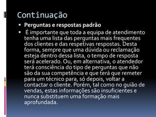 Continuação
 Perguntas e respostas padrão
 É importante que toda a equipa de atendimento
tenha uma lista das perguntas mais frequentes
dos clientes e das respetivas respostas. Desta
forma, sempre que uma dúvida ou reclamação
esteja dentro dessa lista, o tempo de resposta
será acelerado. Ou, em alternativa, o atendedor
terá consciência do tipo de perguntas que não
são da sua competência e que terá que remeter
para um técnico para, só depois, voltar a
contactar o cliente. Porém, tal como no guião de
vendas, estas informações são insuficientes e
nunca substituem uma formação mais
aprofundada.
 