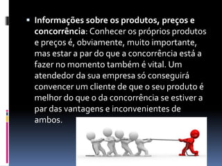  Informações sobre os produtos, preços e
concorrência: Conhecer os próprios produtos
e preços é, obviamente, muito importante,
mas estar a par do que a concorrência está a
fazer no momento também é vital. Um
atendedor da sua empresa só conseguirá
convencer um cliente de que o seu produto é
melhor do que o da concorrência se estiver a
par das vantagens e inconvenientes de
ambos.
 