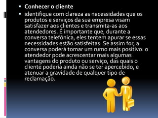  Conhecer o cliente
 identifique com clareza as necessidades que os
produtos e serviços da sua empresa visam
satisfazer aos clientes e transmita-as aos
atendedores. É importante que, durante a
conversa telefónica, eles tentem apurar se essas
necessidades estão satisfeitas. Se assim for, a
conversa poderá tomar um rumo mais positivo: o
atendedor pode acrescentar mais algumas
vantagens do produto ou serviço, das quais o
cliente poderia ainda não se ter apercebido, e
atenuar a gravidade de qualquer tipo de
reclamação.
 