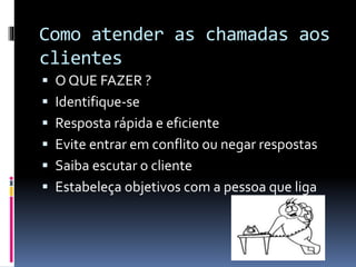Como atender as chamadas aos
clientes
 O QUE FAZER ?
 Identifique-se
 Resposta rápida e eficiente
 Evite entrar em conflito ou negar respostas
 Saiba escutar o cliente
 Estabeleça objetivos com a pessoa que liga
 