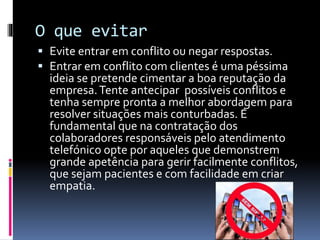O que evitar
 Evite entrar em conflito ou negar respostas.
 Entrar em conflito com clientes é uma péssima
ideia se pretende cimentar a boa reputação da
empresa.Tente antecipar possíveis conflitos e
tenha sempre pronta a melhor abordagem para
resolver situações mais conturbadas. É
fundamental que na contratação dos
colaboradores responsáveis pelo atendimento
telefónico opte por aqueles que demonstrem
grande apetência para gerir facilmente conflitos,
que sejam pacientes e com facilidade em criar
empatia.
 