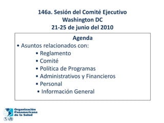 146a. Sesión del Comité Ejecutivo
                 Washington DC
            21-25 de junio del 2010
                       Agenda
• Asuntos relacionados con:
       • Reglamento
       • Comité
       • Política de Programas
       • Administrativos y Financieros
       • Personal
       • Información General
 