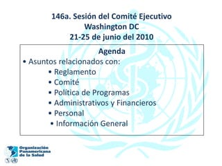 146a. Sesión del Comité Ejecutivo
                 Washington DC
            21-25 de junio del 2010
                       Agenda
• Asuntos relacionados con:
       • Reglamento
       • Comité
       • Política de Programas
       • Administrativos y Financieros
       • Personal
       • Información General
 