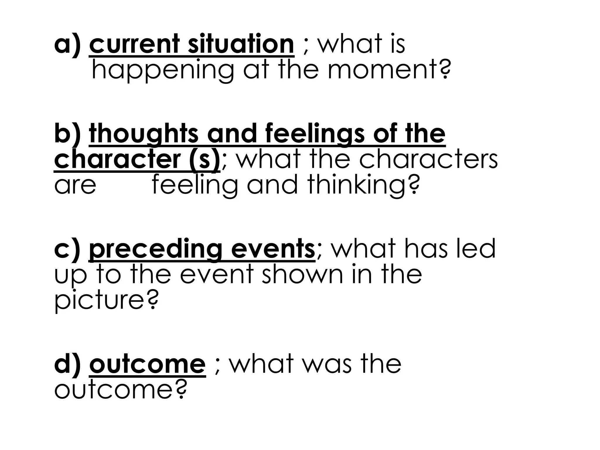 a) current situation ; what is 
happening at the moment? 
b) thoughts and feelings of the 
character (s); what the characters 
are feeling and thinking? 
c) preceding events; what has led 
up to the event shown in the 
picture? 
d) outcome ; what was the 
outcome? 
 