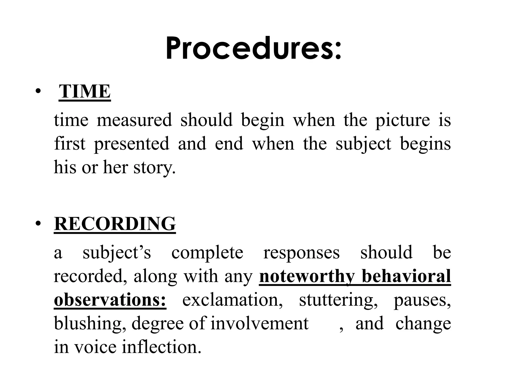 Procedures: 
• TIME 
time measured should begin when the picture is 
first presented and end when the subject begins 
his or her story. 
• RECORDING 
a subject’s complete responses should be 
recorded, along with any noteworthy behavioral 
observations: exclamation, stuttering, pauses, 
blushing, degree of involvement , and change 
in voice inflection. 
 