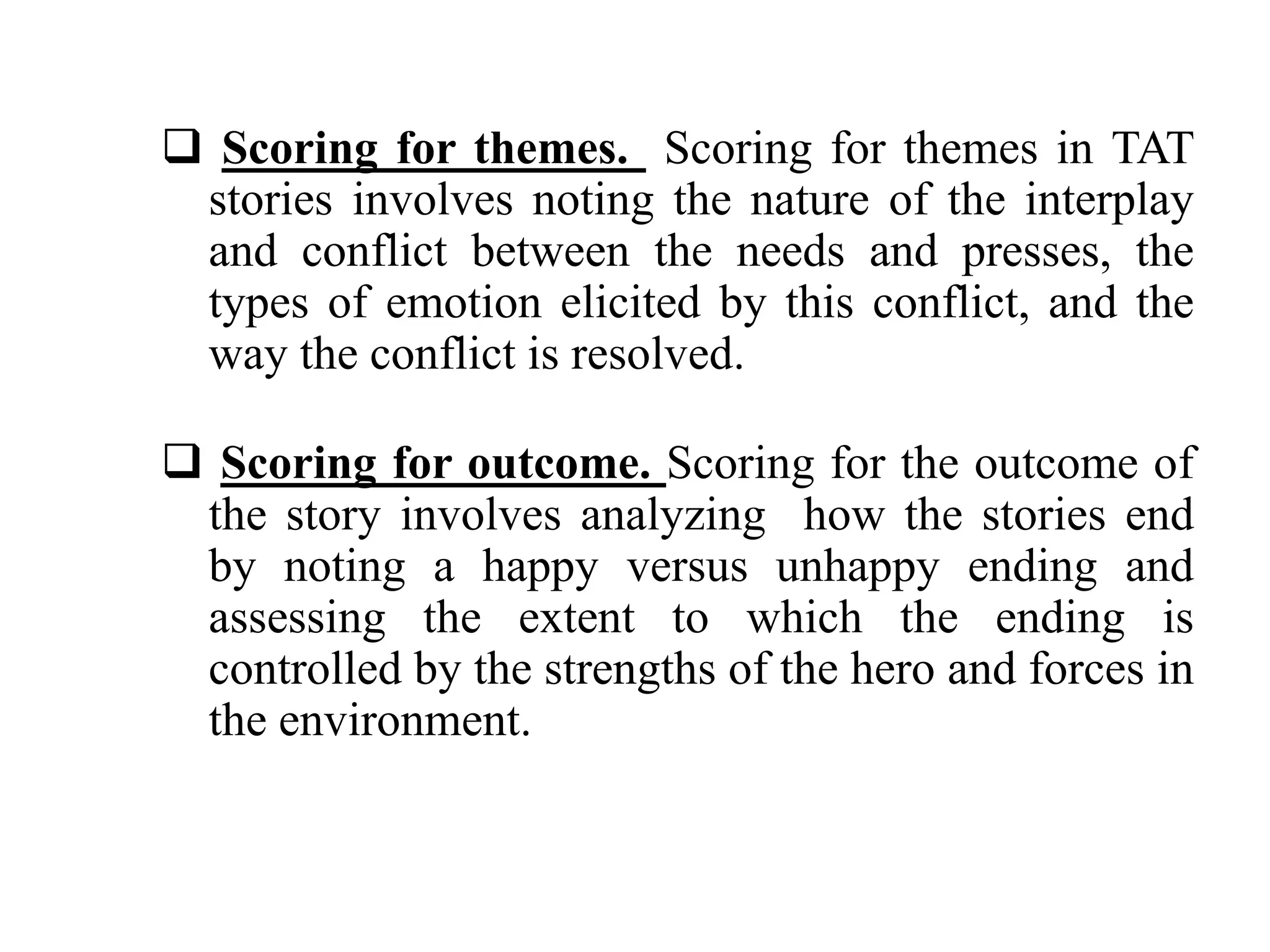  Scoring for themes. Scoring for themes in TAT 
stories involves noting the nature of the interplay 
and conflict between the needs and presses, the 
types of emotion elicited by this conflict, and the 
way the conflict is resolved. 
 Scoring for outcome. Scoring for the outcome of 
the story involves analyzing how the stories end 
by noting a happy versus unhappy ending and 
assessing the extent to which the ending is 
controlled by the strengths of the hero and forces in 
the environment. 
 