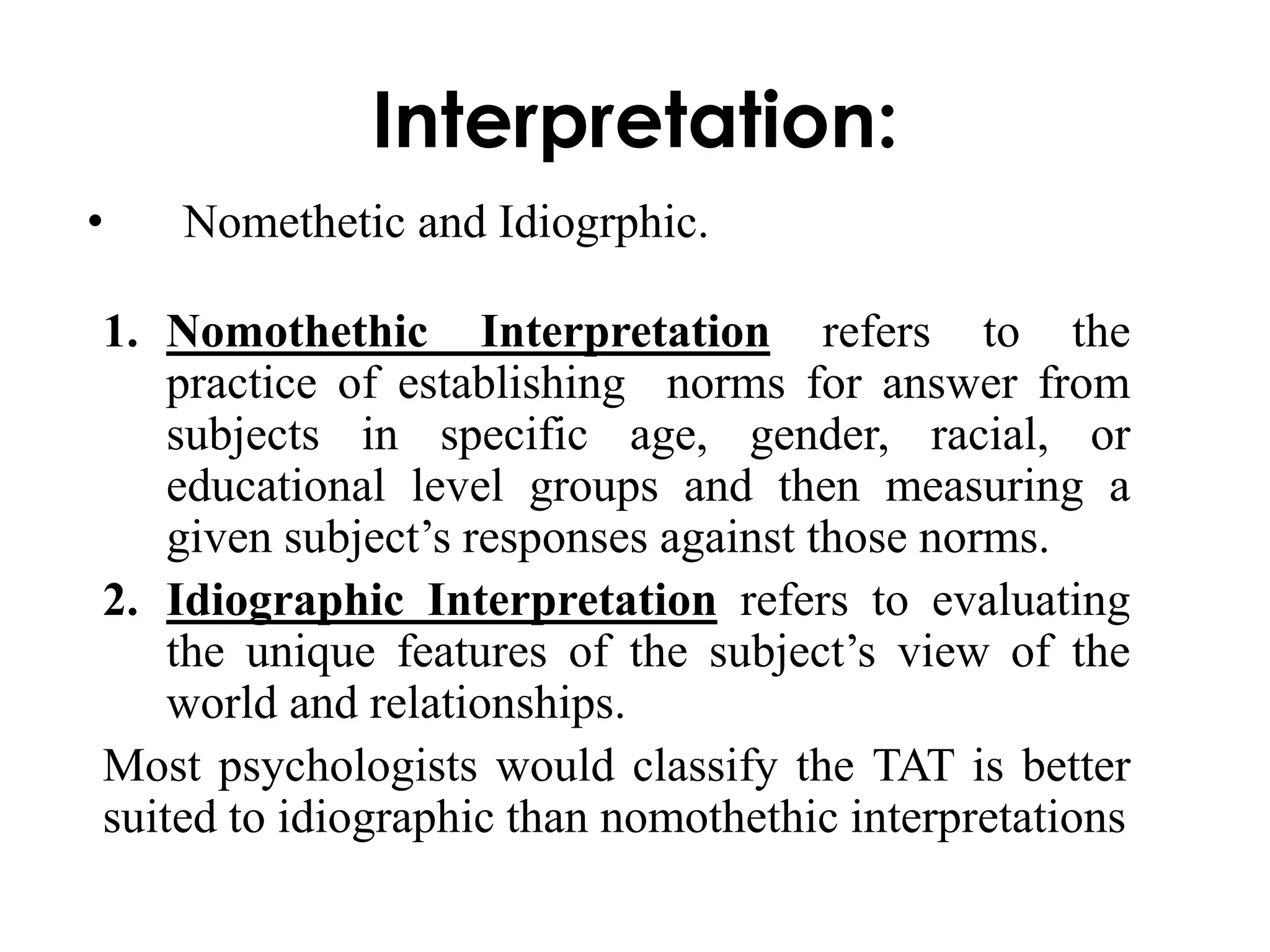Interpretation: 
• Nomethetic and Idiogrphic. 
1. Nomothethic Interpretation refers to the 
practice of establishing norms for answer from 
subjects in specific age, gender, racial, or 
educational level groups and then measuring a 
given subject’s responses against those norms. 
2. Idiographic Interpretation refers to evaluating 
the unique features of the subject’s view of the 
world and relationships. 
Most psychologists would classify the TAT is better 
suited to idiographic than nomothethic interpretations 
 
