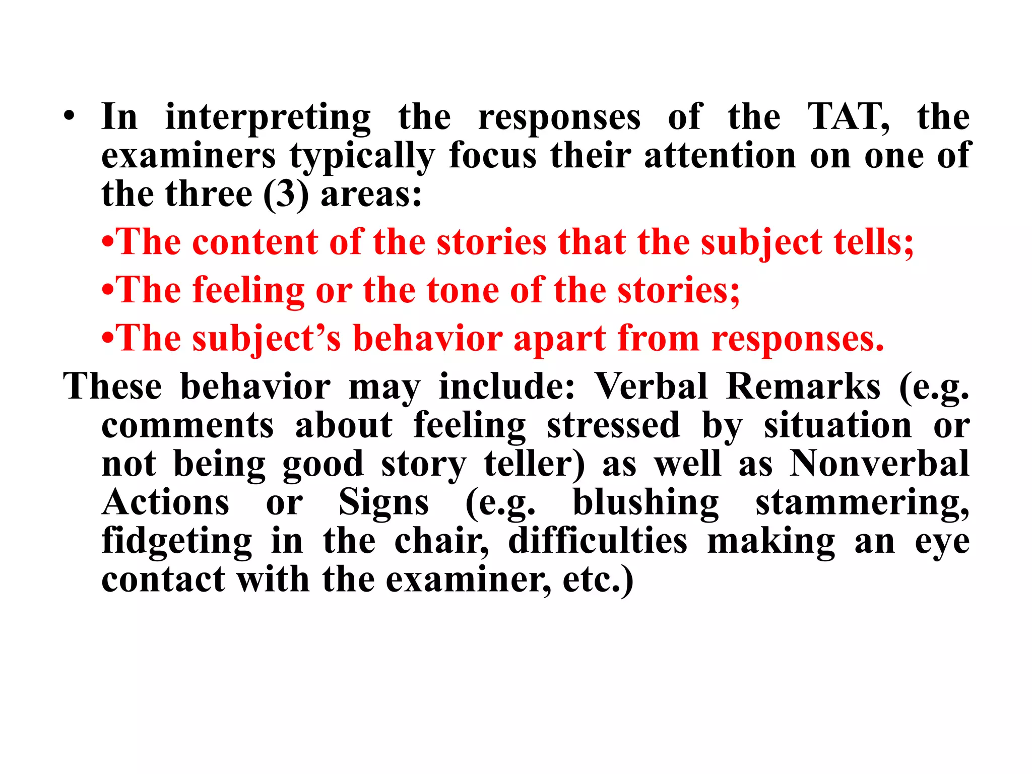 • In interpreting the responses of the TAT, the 
examiners typically focus their attention on one of 
the three (3) areas: 
•The content of the stories that the subject tells; 
•The feeling or the tone of the stories; 
•The subject’s behavior apart from responses. 
These behavior may include: Verbal Remarks (e.g. 
comments about feeling stressed by situation or 
not being good story teller) as well as Nonverbal 
Actions or Signs (e.g. blushing stammering, 
fidgeting in the chair, difficulties making an eye 
contact with the examiner, etc.) 
 