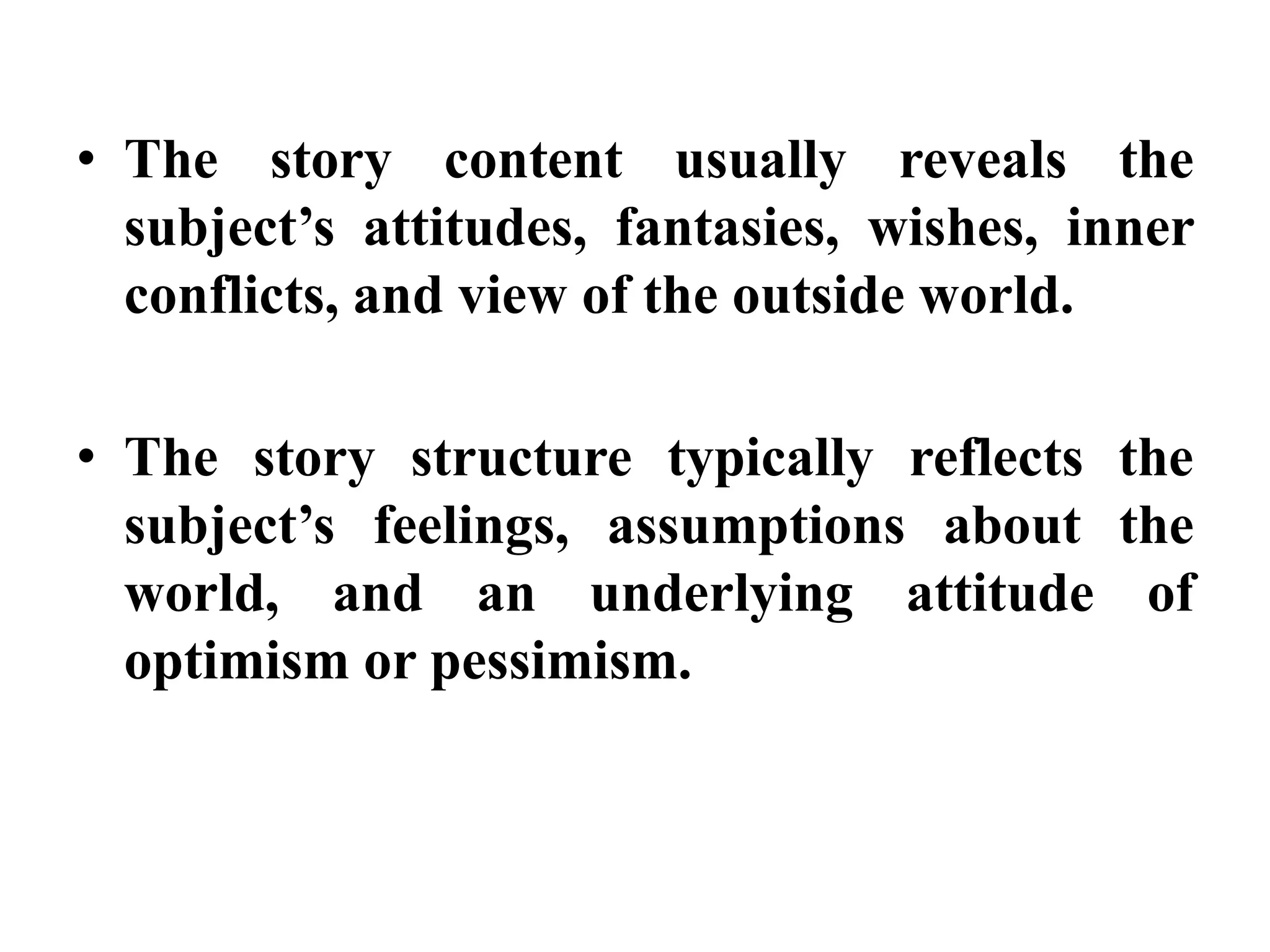 • The story content usually reveals the 
subject’s attitudes, fantasies, wishes, inner 
conflicts, and view of the outside world. 
• The story structure typically reflects the 
subject’s feelings, assumptions about the 
world, and an underlying attitude of 
optimism or pessimism. 
 