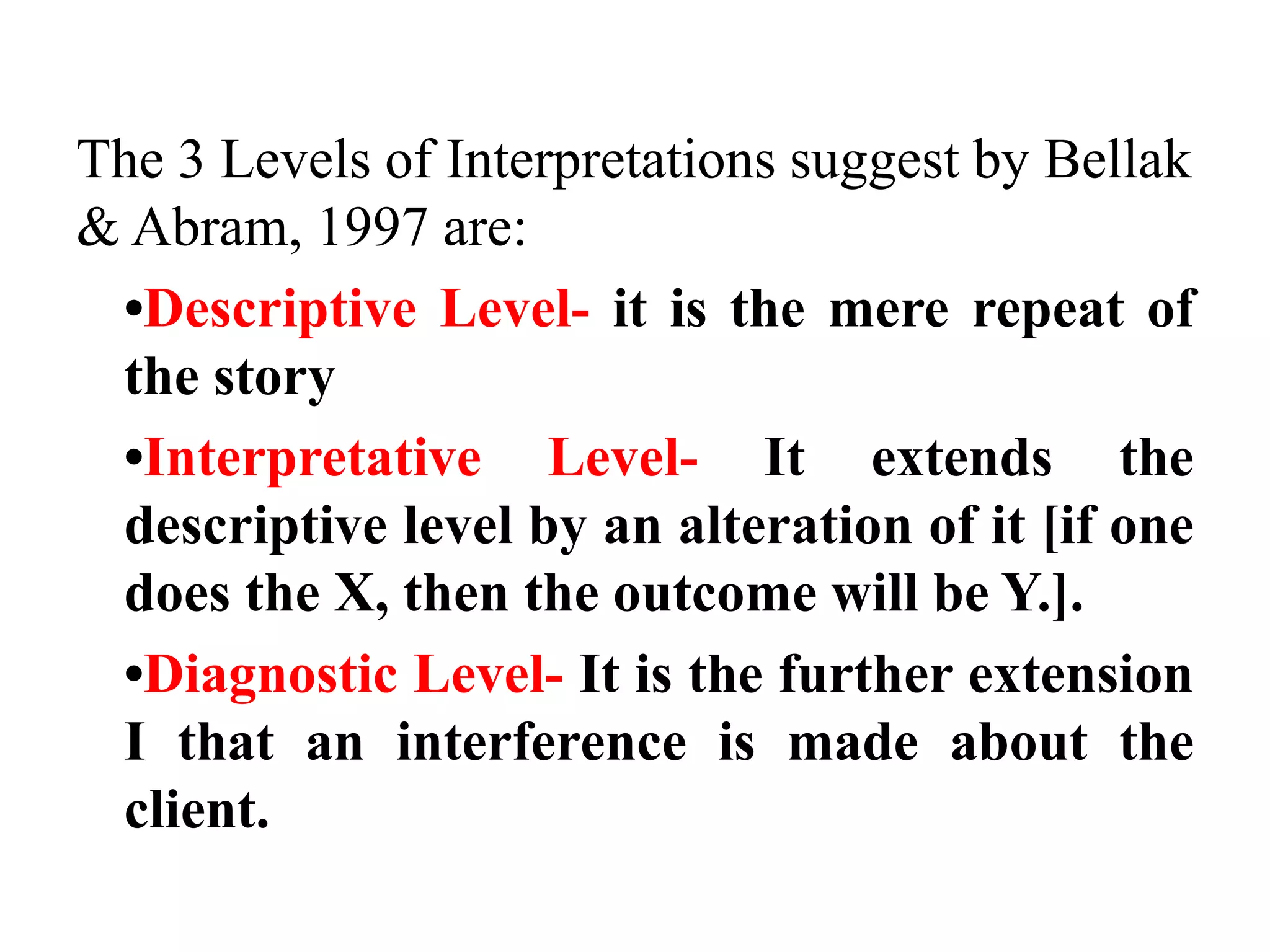 The 3 Levels of Interpretations suggest by Bellak 
& Abram, 1997 are: 
•Descriptive Level- it is the mere repeat of 
the story 
•Interpretative Level- It extends the 
descriptive level by an alteration of it [if one 
does the X, then the outcome will be Y.]. 
•Diagnostic Level- It is the further extension 
I that an interference is made about the 
client. 
 