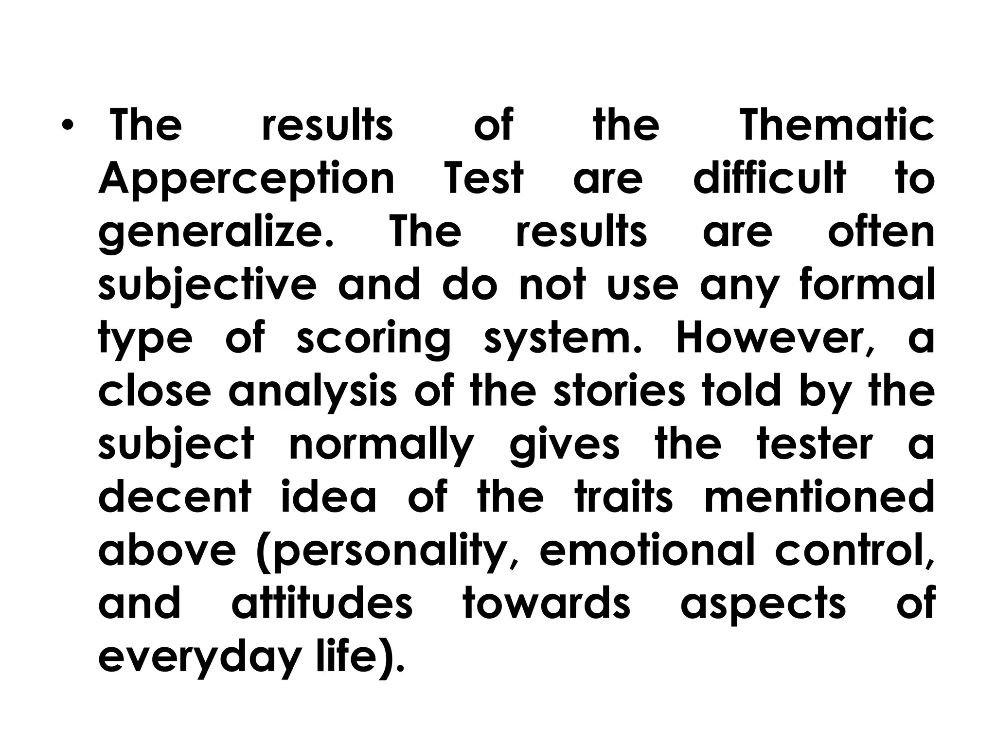 • The results of the Thematic 
Apperception Test are difficult to 
generalize. The results are often 
subjective and do not use any formal 
type of scoring system. However, a 
close analysis of the stories told by the 
subject normally gives the tester a 
decent idea of the traits mentioned 
above (personality, emotional control, 
and attitudes towards aspects of 
everyday life). 
 