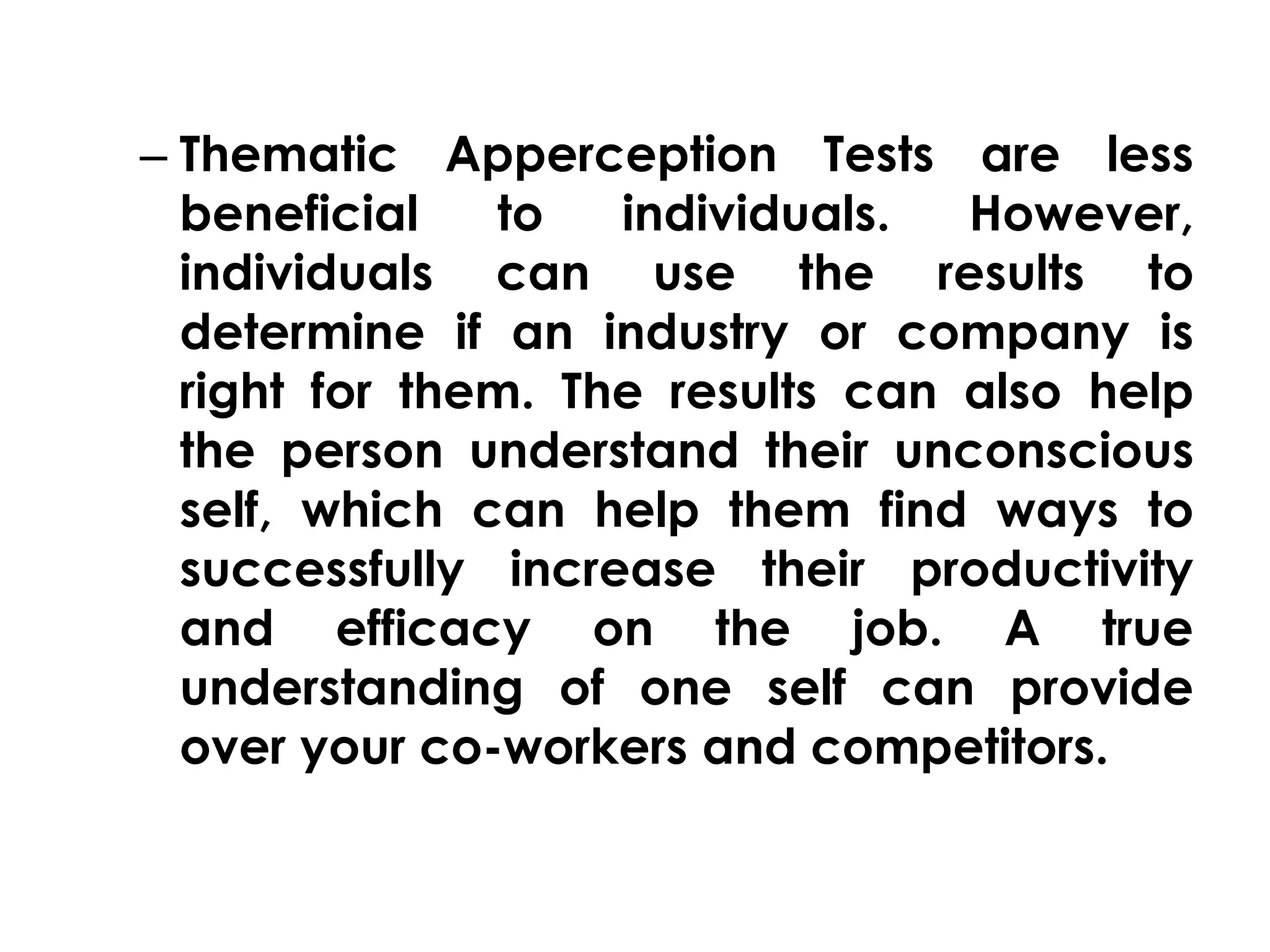 – Thematic Apperception Tests are less 
beneficial to individuals. However, 
individuals can use the results to 
determine if an industry or company is 
right for them. The results can also help 
the person understand their unconscious 
self, which can help them find ways to 
successfully increase their productivity 
and efficacy on the job. A true 
understanding of one self can provide 
over your co-workers and competitors. 
 