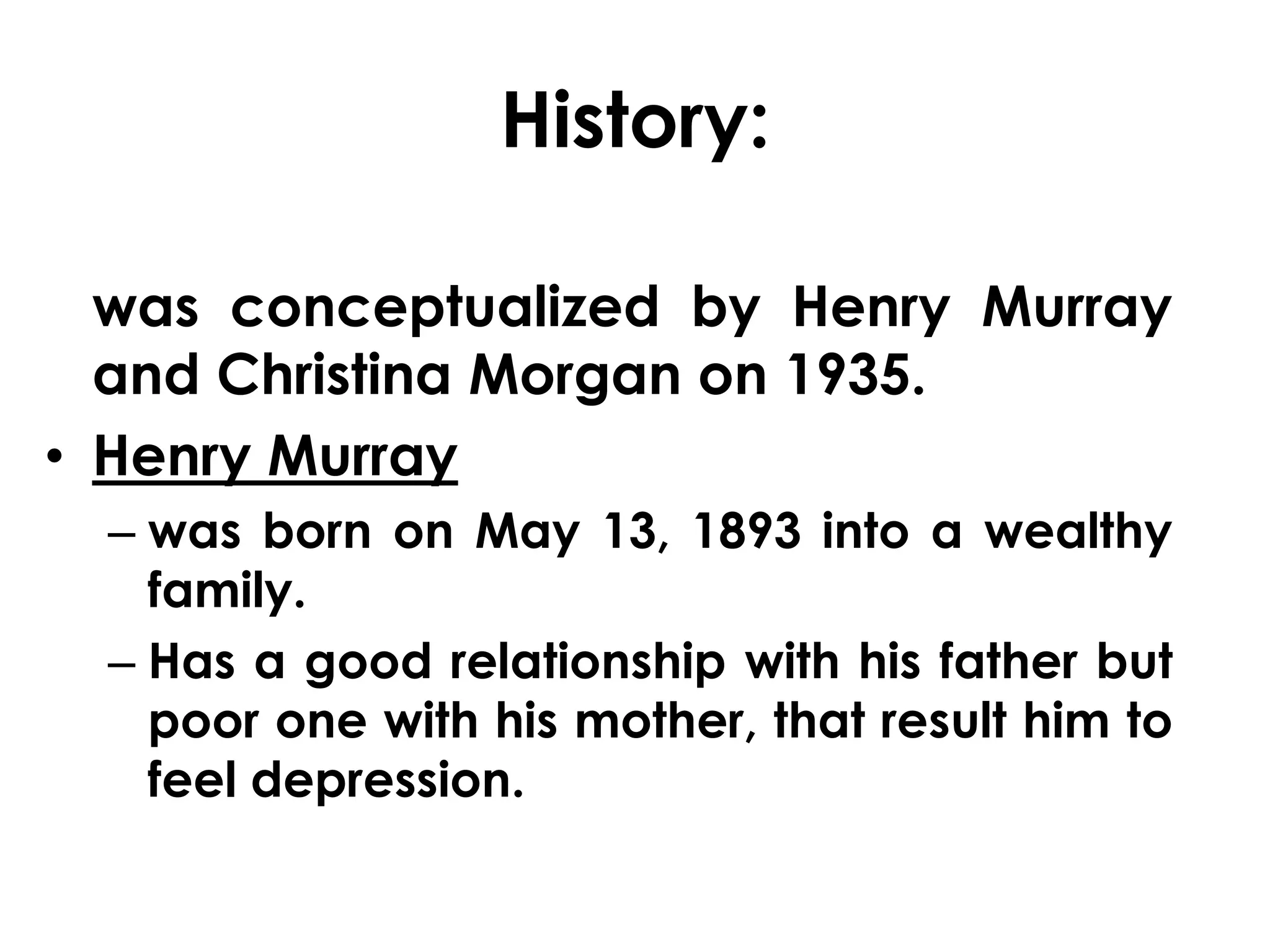 History: 
was conceptualized by Henry Murray 
and Christina Morgan on 1935. 
• Henry Murray 
– was born on May 13, 1893 into a wealthy 
family. 
– Has a good relationship with his father but 
poor one with his mother, that result him to 
feel depression. 
 