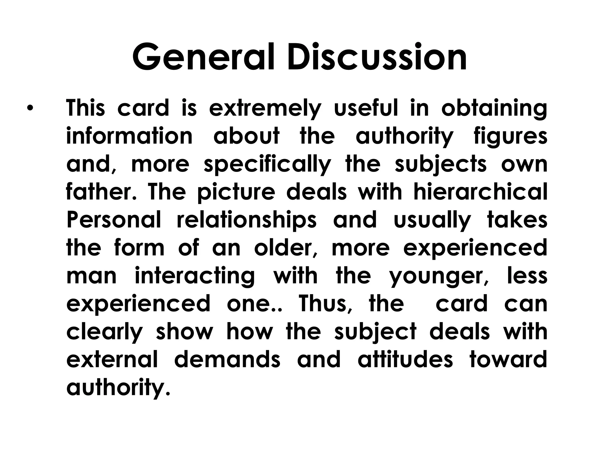 General Discussion 
• This card is extremely useful in obtaining 
information about the authority figures 
and, more specifically the subjects own 
father. The picture deals with hierarchical 
Personal relationships and usually takes 
the form of an older, more experienced 
man interacting with the younger, less 
experienced one.. Thus, the card can 
clearly show how the subject deals with 
external demands and attitudes toward 
authority. 
 