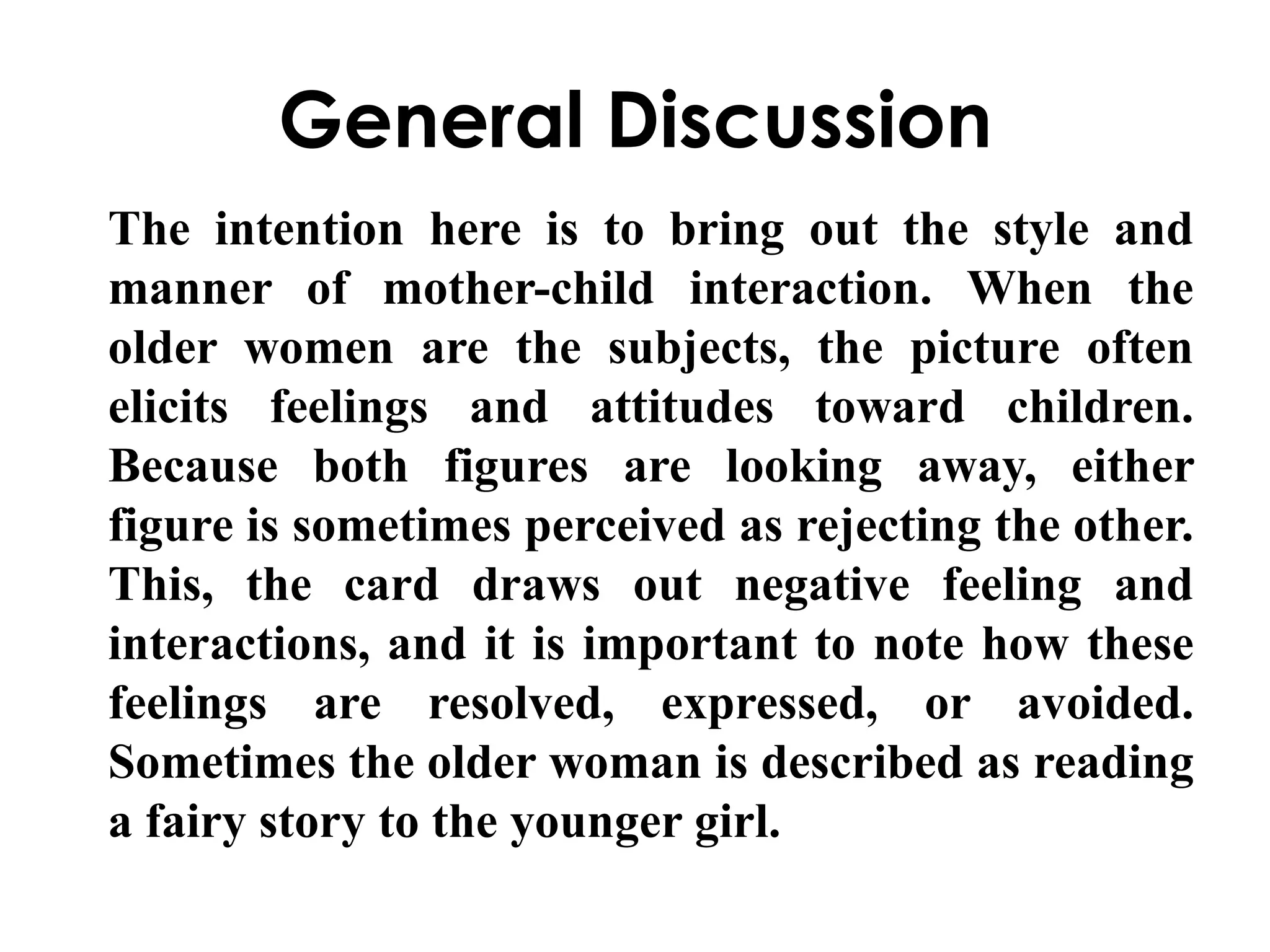 General Discussion 
The intention here is to bring out the style and 
manner of mother-child interaction. When the 
older women are the subjects, the picture often 
elicits feelings and attitudes toward children. 
Because both figures are looking away, either 
figure is sometimes perceived as rejecting the other. 
This, the card draws out negative feeling and 
interactions, and it is important to note how these 
feelings are resolved, expressed, or avoided. 
Sometimes the older woman is described as reading 
a fairy story to the younger girl. 
 
