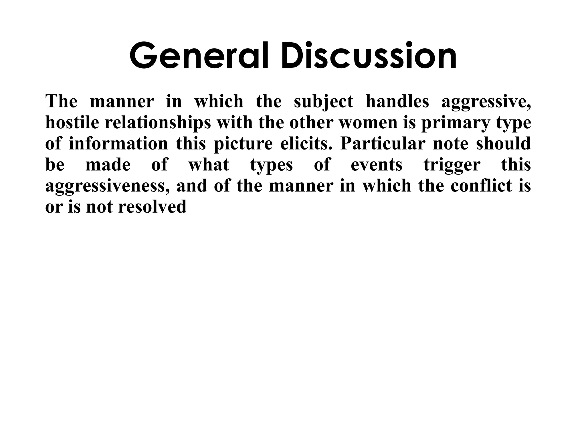 General Discussion 
The manner in which the subject handles aggressive, 
hostile relationships with the other women is primary type 
of information this picture elicits. Particular note should 
be made of what types of events trigger this 
aggressiveness, and of the manner in which the conflict is 
or is not resolved 
 